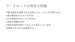 ワークロードの特性の把握
不要な要求を排除できれば高パフォーマンスが得られる
• 誰が負荷をかけているのか
• なぜ負荷がかかっているのか
• 負荷の特徴は何か
• 負荷は時系列的にどのように変化しているか
を排除できるものは排除する
 
