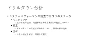 ドリルダウン分析
• システムパフォーマンス調査では３つのステージ
• モニタリング
• 統計情報の記録、問題があるかもしれない場合にアラート
• 特定
• ボトルネックの可能性があるリソース、領域を絞り込む
• 分析
• 特定の領域を解析、問題を定量化
 