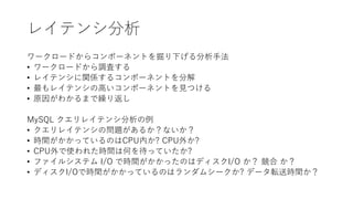 レイテンシ分析
ワークロードからコンポーネントを掘り下げる分析手法
• ワークロードから調査する
• レイテンシに関係するコンポーネントを分解
• 最もレイテンシの高いコンポーネントを見つける
• 原因がわかるまで繰り返し
MySQL クエリレイテンシ分析の例
• クエリレイテンシの問題があるか？ないか？
• 時間がかかっているのはCPU内か? CPU外か?
• CPU外で使われた時間は何を待っていたか?
• ファイルシステム I/O で時間がかかったのはディスクI/O か？ 競合 か？
• ディスクI/Oで時間がかかっているのはランダムシークか? データ転送時間か？
 