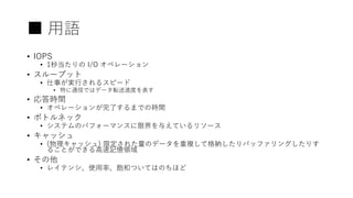 ■ 用語
• IOPS
• 1秒当たりの I/O オペレーション
• スループット
• 仕事が実行されるスピード
• 特に通信ではデータ転送速度を表す
• 応答時間
• オペレーションが完了するまでの時間
• ボトルネック
• システムのパフォーマンスに限界を与えているリソース
• キャッシュ
• (物理キャッシュ) 限定された量のデータを重複して格納したりバッファリングしたりす
ることができる高速記憶領域
• その他
• レイテンシ、使用率、飽和ついてはのちほど
 