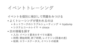 イベントトレーシング
イベントを個別に検討して問題をみつける
• よくトレーシングが使われるのは
• ネットワークのトラブルシューティング ⇒ tcpdump
• システムコールレイヤ ⇒ strace
• 次の情報を探す
• 入力: イベント要求のすべての属性
• 時間: 開始時間, 終了時間, レイテンシ(両者の差)
• 結果: エラーステータス, イベントの結果
 