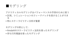 ■モデリング
アナリティカルモデリングはパフォーマンスの予測のために使う
• 計測、シミュレーションのフィードバックを受けることができ
る
• 特にスケーラビリティ分析が重要
モデリングの例として:
• Amdahlのスケーラビリティ法則を使ったモデリング
• 待ち行列理論を使ったモデリング
 