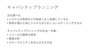 キャパシティプランニング
次を調べる
• システムが負荷をどの程度うまく処理しているか
• 負荷が増えた時にシステムがどれくらいスケーリングするか
キャパシティプランニングの手法・作業：
• リソースの限界の探求
• 要素分析
• スケーラビリティを向上させる方法
 