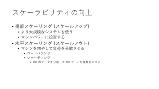スケーラビリティの向上
• 垂直スケーリング (スケールアップ)
• より大規模なシステムを使う
• マシンパワーに投資する
• 水平スケーリング (スケールアウト)
• マシンを増やして負荷を分散させる
• ロードバランサ
• シャーディング
• DB のデータを分割して DB サーバを複数台にする
 
