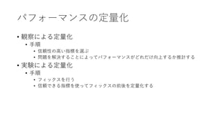 パフォーマンスの定量化
• 観察による定量化
• 手順
• 信頼性の高い指標を選ぶ
• 問題を解決することによってパフォーマンスがどれだけ向上するか推計する
• 実験による定量化
• 手順
• フィックスを行う
• 信頼できる指標を使ってフィックスの前後を定量化する
 