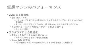 仮想マシンのパフォーマンス
• VMによる最適化
• JIT コンパイル
• バイトコードを実行時 or 適当なタイミングでネイティブコードにコンパイルす
る仕組み
• 速いが、メモリが足りなくなると JIT が働かなくなり性能が落ちることも
• VMのチューニング可能なパラメータをよく調べる
• 特にメモリ周り
• プログラマによる最適化
• Erlang そもそもそんなに早くない
• スケールアウトさせたい場合には有利
• Java, JVM 系言語
• VM は複雑なので、VM付属のプロファイラetc を使用して解析する
 