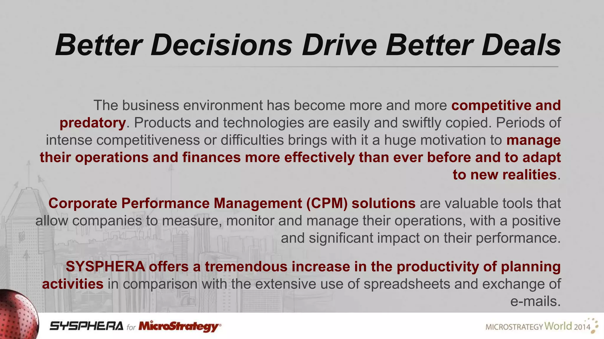 Better Decisions Drive Better Deals
The business environment has become more and more competitive and
predatory. Products and technologies are easily and swiftly copied. Periods of
intense competitiveness or difficulties brings with it a huge motivation to manage
their operations and finances more effectively than ever before and to adapt
to new realities.
Corporate Performance Management (CPM) solutions are valuable tools that
allow companies to measure, monitor and manage their operations, with a positive
and significant impact on their performance.

SYSPHERA offers a tremendous increase in the productivity of planning
activities in comparison with the extensive use of spreadsheets and exchange of
e-mails.

 