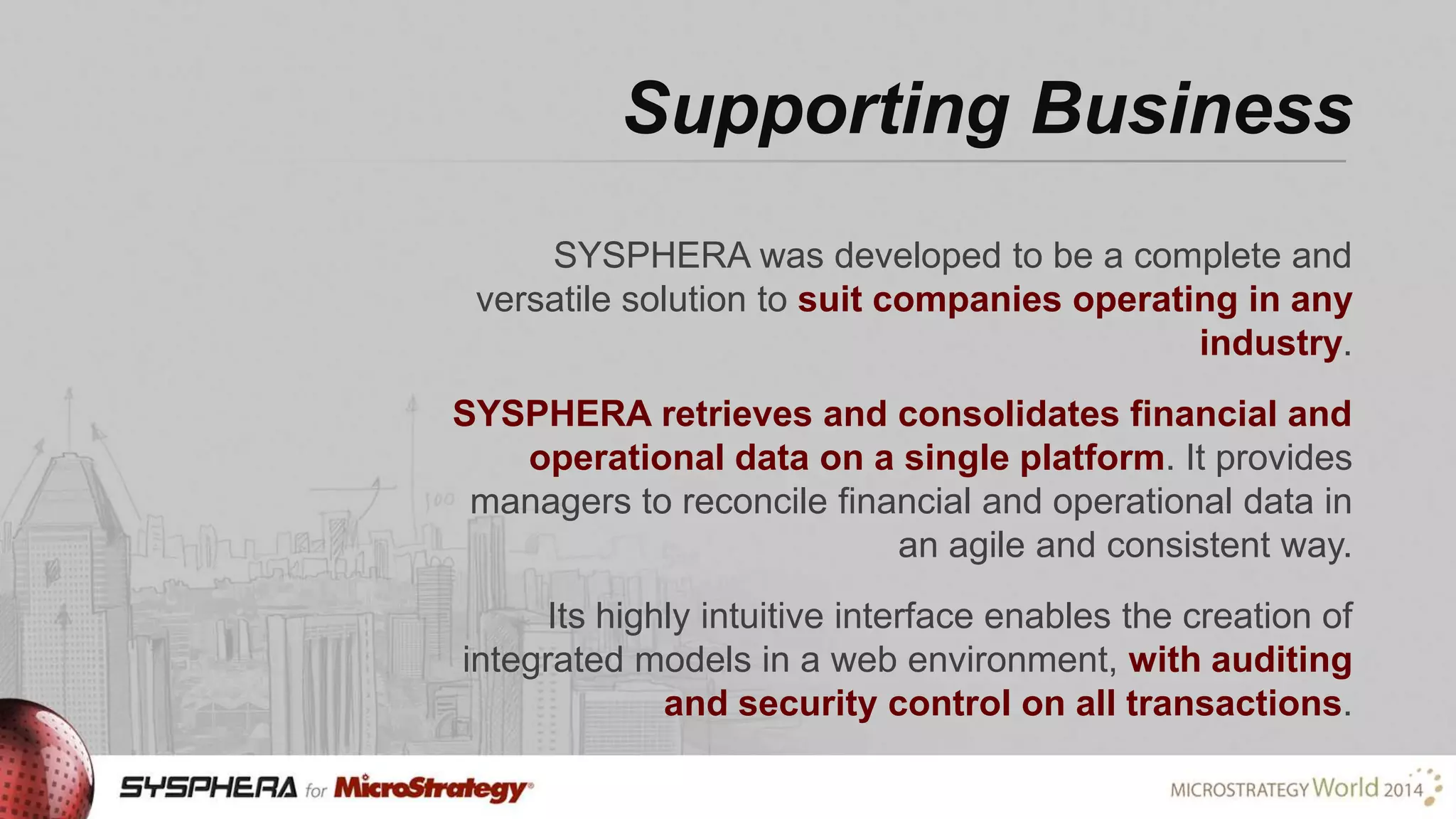 Supporting Business
SYSPHERA was developed to be a complete and
versatile solution to suit companies operating in any
industry.
SYSPHERA retrieves and consolidates financial and
operational data on a single platform. It provides
managers to reconcile financial and operational data in
an agile and consistent way.
Its highly intuitive interface enables the creation of
integrated models in a web environment, with auditing
and security control on all transactions.

 