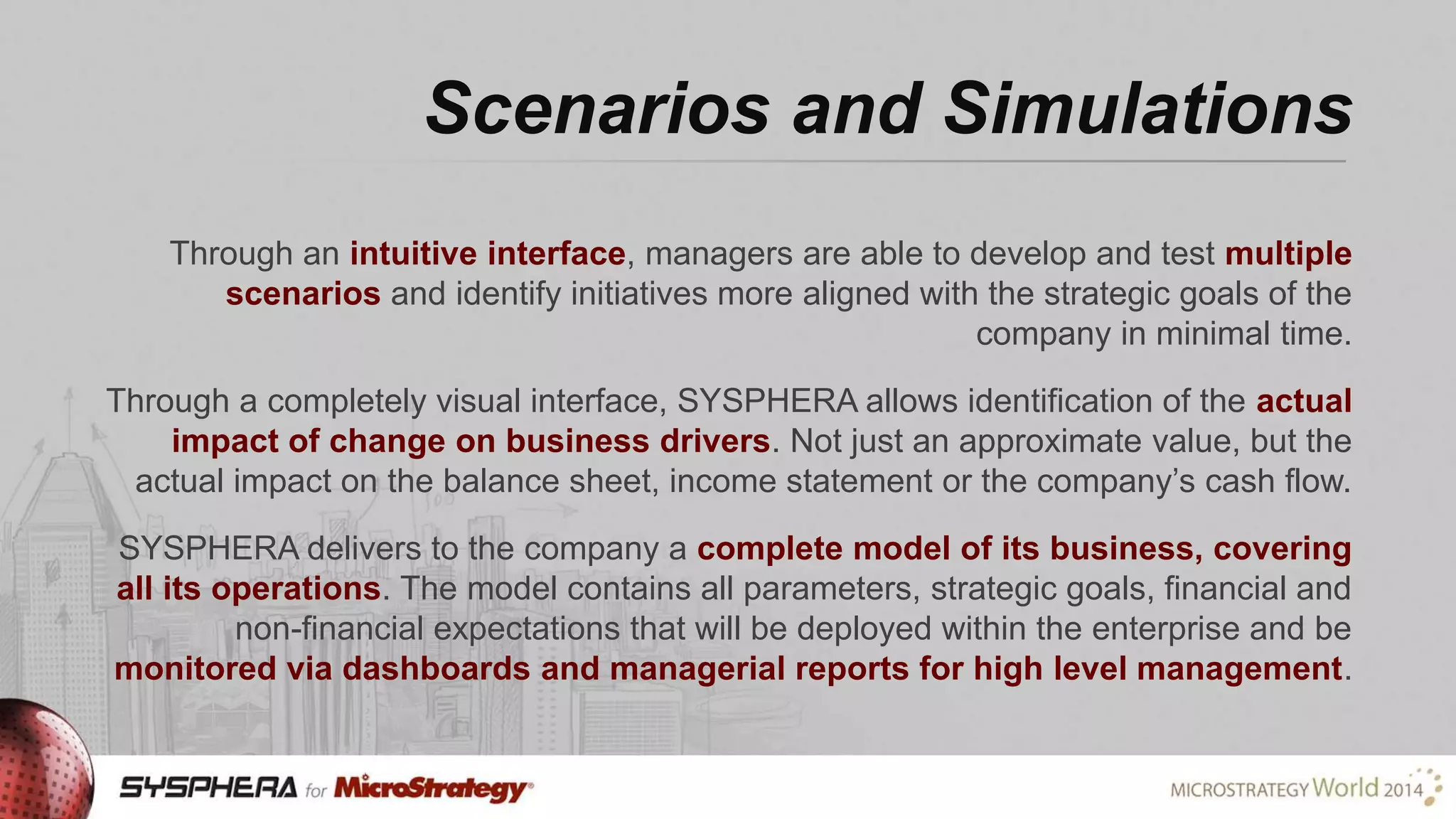 Scenarios and Simulations
Through an intuitive interface, managers are able to develop and test multiple
scenarios and identify initiatives more aligned with the strategic goals of the
company in minimal time.
Through a completely visual interface, SYSPHERA allows identification of the actual
impact of change on business drivers. Not just an approximate value, but the
actual impact on the balance sheet, income statement or the company’s cash flow.
SYSPHERA delivers to the company a complete model of its business, covering
all its operations. The model contains all parameters, strategic goals, financial and
non-financial expectations that will be deployed within the enterprise and be
monitored via dashboards and managerial reports for high level management.

 