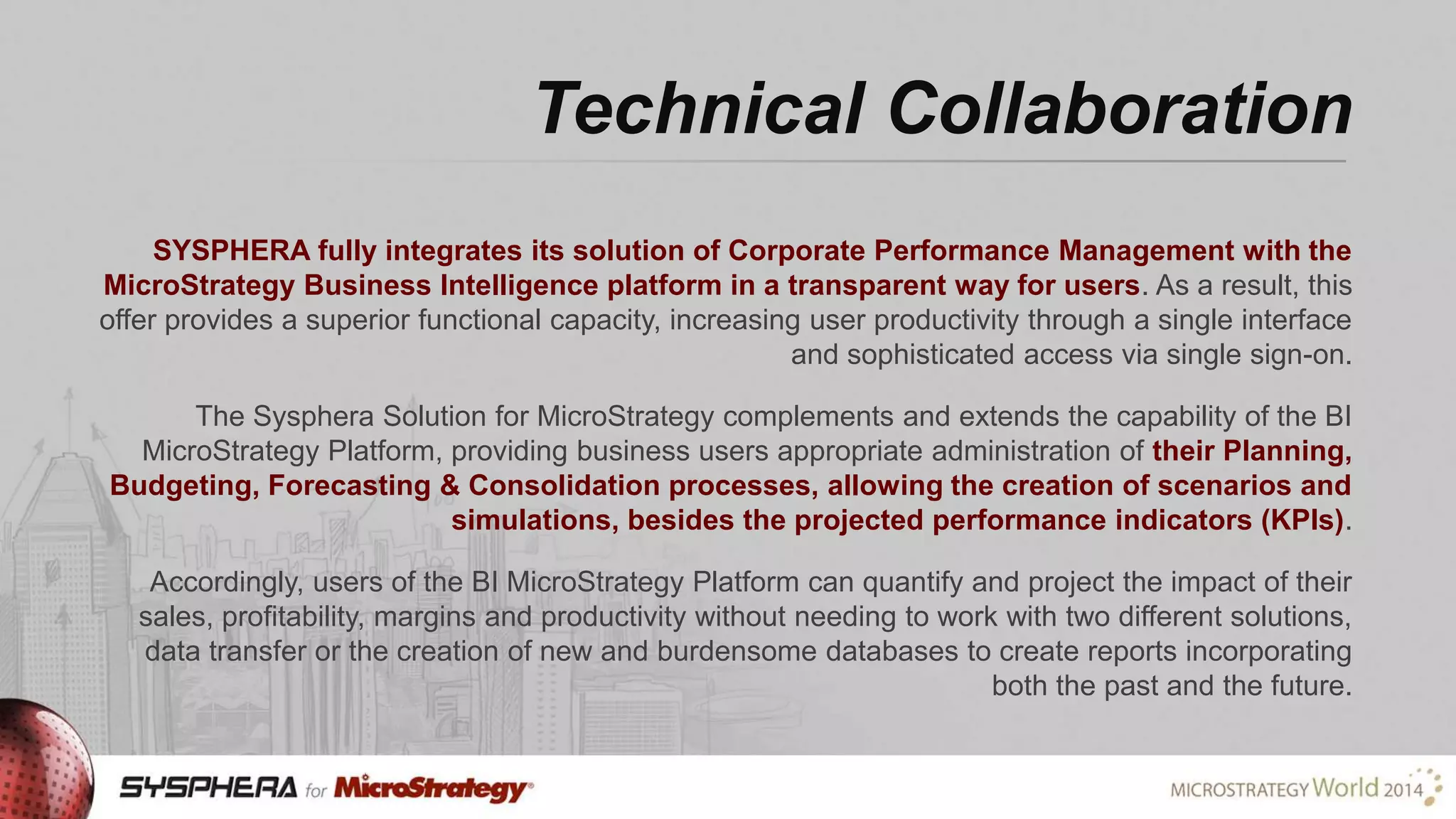 Technical Collaboration
SYSPHERA fully integrates its solution of Corporate Performance Management with the
MicroStrategy Business Intelligence platform in a transparent way for users. As a result, this
offer provides a superior functional capacity, increasing user productivity through a single interface
and sophisticated access via single sign-on.
The Sysphera Solution for MicroStrategy complements and extends the capability of the BI
MicroStrategy Platform, providing business users appropriate administration of their Planning,
Budgeting, Forecasting & Consolidation processes, allowing the creation of scenarios and
simulations, besides the projected performance indicators (KPIs).
Accordingly, users of the BI MicroStrategy Platform can quantify and project the impact of their
sales, profitability, margins and productivity without needing to work with two different solutions,
data transfer or the creation of new and burdensome databases to create reports incorporating
both the past and the future.

 