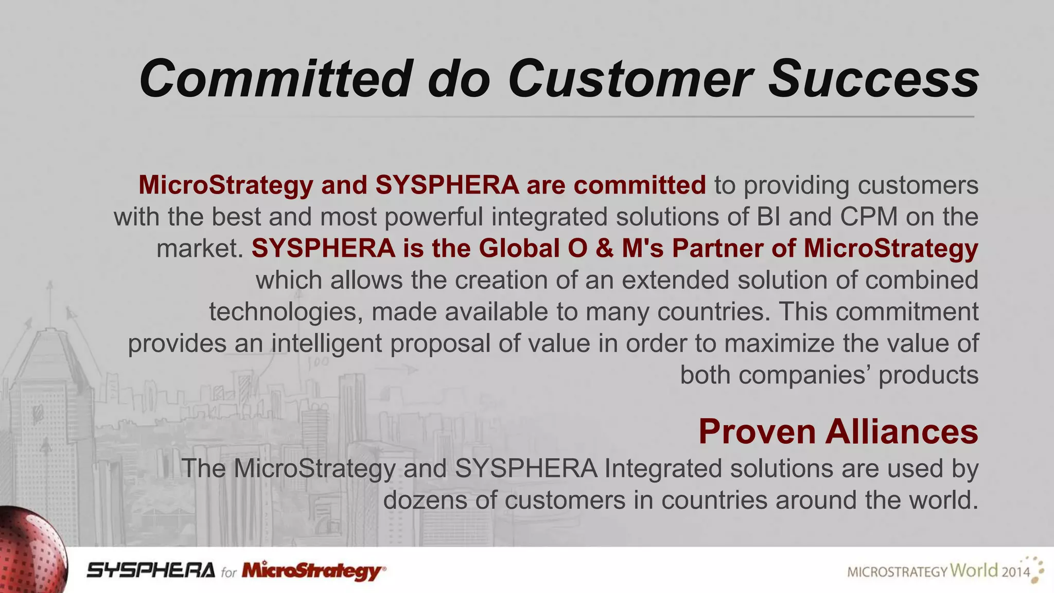 Committed do Customer Success
MicroStrategy and SYSPHERA are committed to providing customers
with the best and most powerful integrated solutions of BI and CPM on the
market. SYSPHERA is the Global O & M's Partner of MicroStrategy
which allows the creation of an extended solution of combined
technologies, made available to many countries. This commitment
provides an intelligent proposal of value in order to maximize the value of
both companies’ products

Proven Alliances
The MicroStrategy and SYSPHERA Integrated solutions are used by
dozens of customers in countries around the world.

 