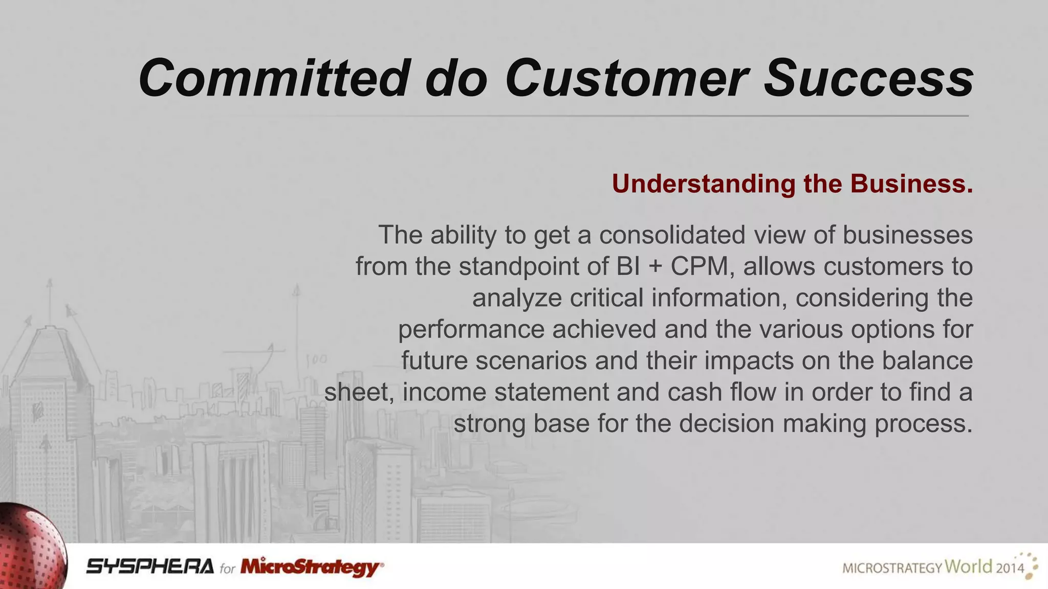 Committed do Customer Success
Understanding the Business.
The ability to get a consolidated view of businesses
from the standpoint of BI + CPM, allows customers to
analyze critical information, considering the
performance achieved and the various options for
future scenarios and their impacts on the balance
sheet, income statement and cash flow in order to find a
strong base for the decision making process.

 