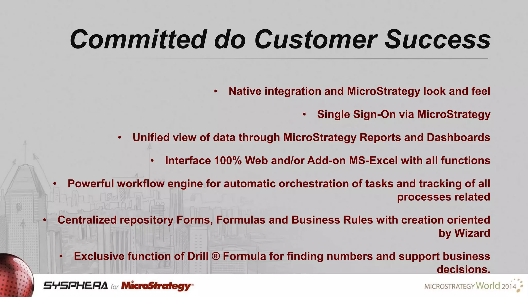 Committed do Customer Success
• Native integration and MicroStrategy look and feel
• Single Sign-On via MicroStrategy
• Unified view of data through MicroStrategy Reports and Dashboards
• Interface 100% Web and/or Add-on MS-Excel with all functions
• Powerful workflow engine for automatic orchestration of tasks and tracking of all
processes related
• Centralized repository Forms, Formulas and Business Rules with creation oriented
by Wizard
• Exclusive function of Drill ® Formula for finding numbers and support business
decisions.

 