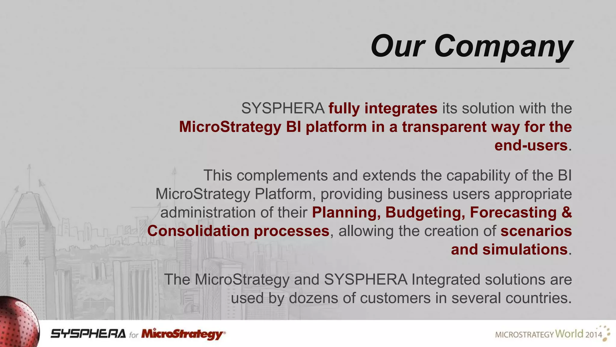 Our Company
SYSPHERA fully integrates its solution with the
MicroStrategy BI platform in a transparent way for the
end-users.
This complements and extends the capability of the BI
MicroStrategy Platform, providing business users appropriate
administration of their Planning, Budgeting, Forecasting &
Consolidation processes, allowing the creation of scenarios
and simulations.

The MicroStrategy and SYSPHERA Integrated solutions are
used by dozens of customers in several countries.

 