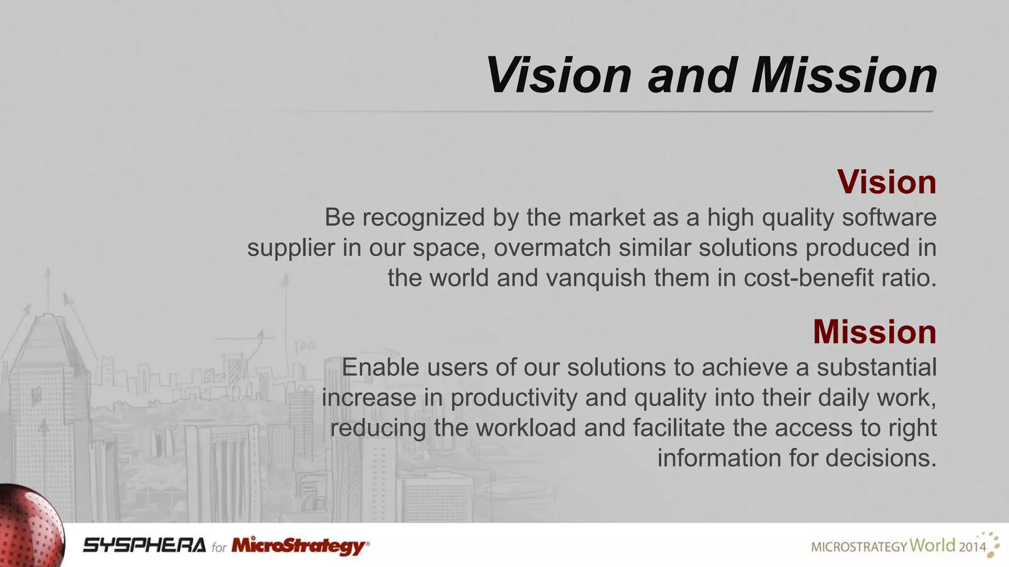 Vision and Mission
Vision
Be recognized by the market as a high quality software
supplier in our space, overmatch similar solutions produced in
the world and vanquish them in cost-benefit ratio.

Mission
Enable users of our solutions to achieve a substantial
increase in productivity and quality into their daily work,
reducing the workload and facilitate the access to right
information for decisions.

 