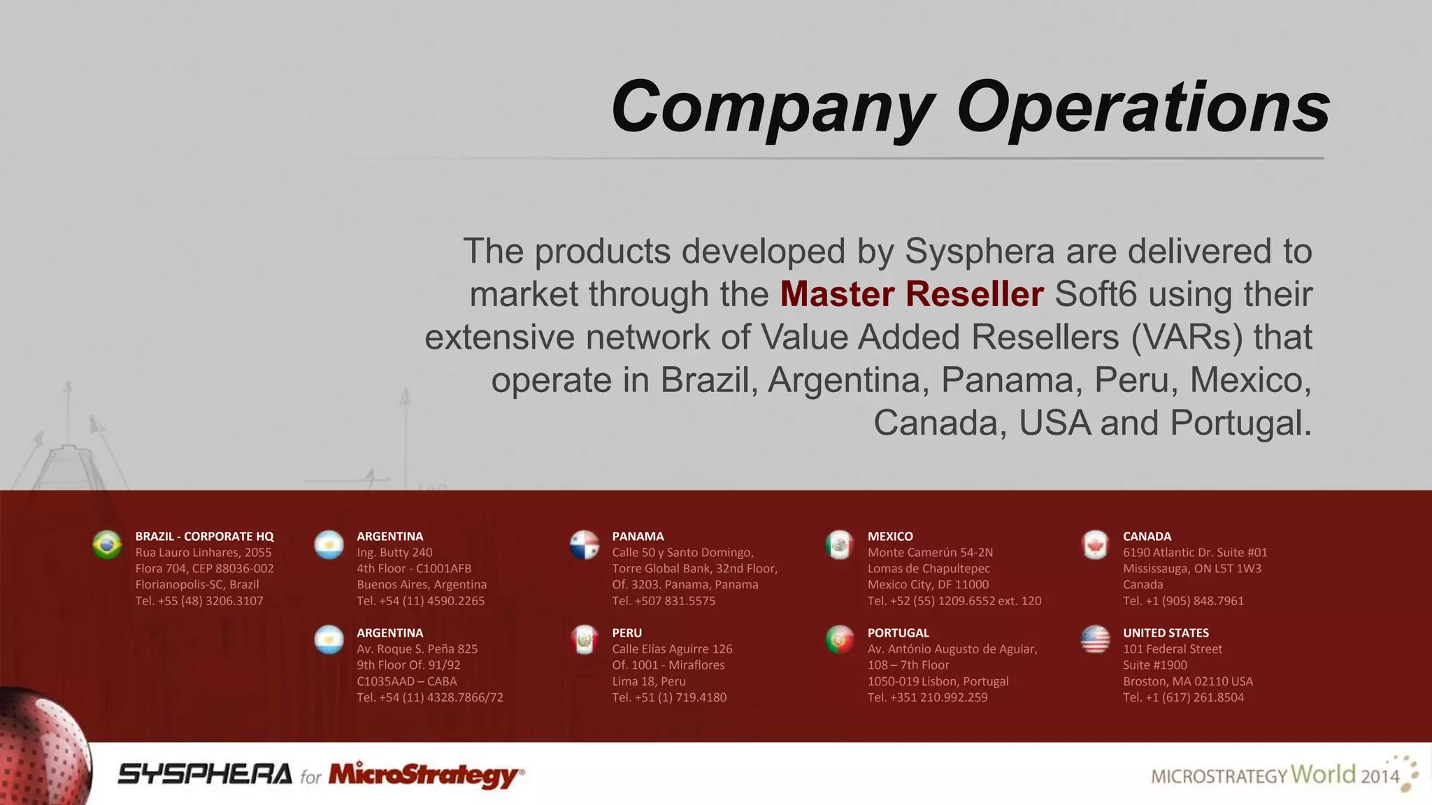 Company Operations
The products developed by Sysphera are delivered to
market through the Master Reseller Soft6 using their
extensive network of Value Added Resellers (VARs) that
operate in Brazil, Argentina, Panama, Peru, Mexico,
Canada, USA and Portugal.
BRAZIL - CORPORATE HQ
Rua Lauro Linhares, 2055
Flora 704, CEP 88036-002
Florianopolis-SC, Brazil
Tel. +55 (48) 3206.3107

ARGENTINA
Ing. Butty 240
4th Floor - C1001AFB
Buenos Aires, Argentina
Tel. +54 (11) 4590.2265

PANAMA
Calle 50 y Santo Domingo,
Torre Global Bank, 32nd Floor,
Of. 3203. Panama, Panama
Tel. +507 831.5575

MEXICO
Monte Camerún 54-2N
Lomas de Chapultepec
Mexico City, DF 11000
Tel. +52 (55) 1209.6552 ext. 120

CANADA
6190 Atlantic Dr. Suite #01
Mississauga, ON L5T 1W3
Canada
Tel. +1 (905) 848.7961

ARGENTINA
Av. Roque S. Peña 825
9th Floor Of. 91/92
C1035AAD – CABA
Tel. +54 (11) 4328.7866/72

PERU
Calle Elías Aguirre 126
Of. 1001 - Miraflores
Lima 18, Peru
Tel. +51 (1) 719.4180

PORTUGAL
Av. António Augusto de Aguiar,
108 – 7th Floor
1050-019 Lisbon, Portugal
Tel. +351 210.992.259

UNITED STATES
101 Federal Street
Suite #1900
Broston, MA 02110 USA
Tel. +1 (617) 261.8504

 