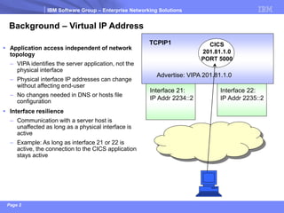 IBM Software Group –Enterprise Networking Solutions 
Page 2 
Interface 21: 
IP Addr 2234::2 
Interface 22: 
IP Addr 2235::2 
Background –Virtual IP Address 
Application access independent of network topology 
–VIPA identifies the server application, not the physical interface 
–Physical interface IP addresses can change without affecting end-user 
–No changes needed in DNS or hosts file configuration 
Interface resilience 
–Communication with a server host is unaffected as long as a physical interface is active 
–Example: As long as interface 21 or 22 is active, the connection to the CICS application stays active 
TCPIP1 
CICS 
201.81.1.0 
PORT 5000 
Advertise: VIPA 201.81.1.0  