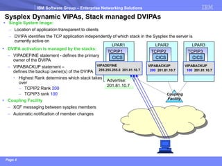 IBM Software Group –Enterprise Networking Solutions 
Page 4 
Coupling 
Facility 
Sysplex Dynamic VIPAs, Stack managed DVIPAs 
LPAR1 
CICS 
TCPIP1 
Advertise: 
201.81.10.7 
VIPADEFINE 
255.255.255.0 201.81.10.7 
Single System Image: 
–Location of application transparent to clients 
–DVIPA identifies the TCP application independently of which stack in the Sysplex the server is currently active on 
LPAR2 
CICS 
TCPIP2 
VIPABACKUP 
200201.81.10.7 
LPAR3 
CICS 
TCPIP3 
VIPABACKUP 
100201.81.10.7 
DVIPA activation is managed by the stacks: 
–VIPADEFINE statement -defines the primary owner of the DVIPA 
–VIPABACKUP statement – defines the backup owner(s) of the DVIPA 
•Highest Rank determines which stack takes over 
–TCPIP2 Rank 200 
–TCPIP3 rank 100 
Coupling Facility 
–XCF messaging between sysplex members 
–Automatic notification of member changes  