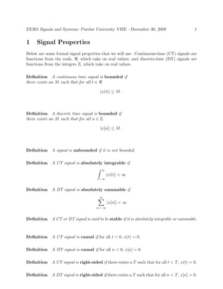 EE301 Signals and Systems: Purdue University VISE - December 30, 2009 1
1 Signal Properties
Below are some formal signal properties that we will use. Continuous-time (CT) signals are
functions from the reals, ℜ, which take on real values; and discrete-time (DT) signals are
functions from the integers Z, which take on real values.
Deﬁnition A continuous time signal is bounded if
there exists an M such that for all t ∈ ℜ
|x(t)| ≤ M .
Deﬁnition A discrete time signal is bounded if
there exists an M such that for all n ∈ Z
|x[n]| ≤ M .
Deﬁnition A signal is unbounded if it is not bounded.
Deﬁnition A CT signal is absolutely integrable if
∞
−∞
|x(t)| < ∞
Deﬁnition A DT signal is absolutely summable if
∞
n=−∞
|x[n]| < ∞
Deﬁnition A CT or DT signal is said to be stable if it is absolutely integrable or summable.
Deﬁnition A CT signal is causal if for all t < 0, x(t) = 0.
Deﬁnition A DT signal is causal if for all n < 0, x[n] = 0.
Deﬁnition A CT signal is right-sided if there exists a T such that for all t < T, x(t) = 0.
Deﬁnition A DT signal is right-sided if there exists a T such that for all n < T, x[n] = 0.
 