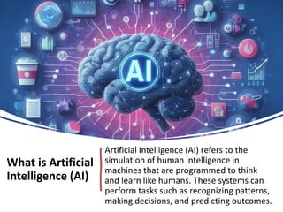 What is Artificial
Intelligence (AI)
Artificial Intelligence (AI) refers to the
simulation of human intelligence in
machines that are programmed to think
and learn like humans. These systems can
perform tasks such as recognizing patterns,
making decisions, and predicting outcomes.
 
