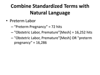 Combine Standardized Terms with
Natural Language
• Preterm Labor
– “Preterm Pregnancy” = 72 hits
– "Obstetric Labor, Premature”[Mesh] = 16,252 hits
– "Obstetric Labor, Premature"[Mesh] OR "preterm
pregnancy“ = 16,286
 