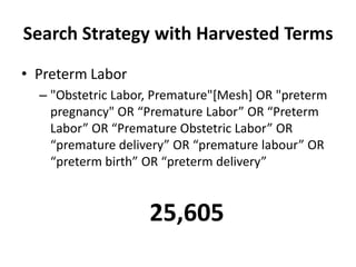 Search Strategy with Harvested Terms
• Preterm Labor
– "Obstetric Labor, Premature"[Mesh] OR "preterm
pregnancy" OR “Premature Labor” OR “Preterm
Labor” OR “Premature Obstetric Labor” OR
“premature delivery” OR “premature labour” OR
“preterm birth” OR “preterm delivery”
25,605
 