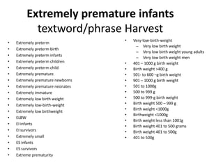 Extremely premature infants
textword/phrase Harvest
• Extremely preterm
• Extremely preterm birth
• Extremely preterm infants
• Extremely preterm children
• Extremely preterm child
• Extremely premature
• Extremely premature newborns
• Extremely premature neonates
• Extremely immature
• Extremely low birth weight
• Extremely low-birth-weight
• Extremely low birthweight
• ELBW
• EI infants
• EI survivors
• Extremely small
• ES infants
• ES survivors
• Extreme prematurity
• Very-low-birth-weight
– Very low birth weight
– Very low birth weight young adults
– Very low birth weight men
• 401 – 1000 g birth weight
• Birth weight >400 g
• 501- to 600 –g birth weight
• 901 – 1000 g birth weight
• 501 to 1000g
• 500 to 999 g
• 500 to 999-g birth weight
• Birth weight 500 – 999 g
• Birth weight <1000g
• Birthweight <1000g
• Birth weight less than 1001g
• Birth weight 401 to 500 grams
• Birth weight 401 to 500g
• 401 to 500g
 