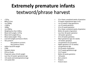 Extremely premature infants
textword/phrase harvest
• <750 g
• 800 g or less
• <or=2000g
• <1000 g
• 1000g
• <or=2000 g
• Weighing less than 1500 g
• Mean birth weight, 1179 g
• Mean birth weight 811 g
• Mean body weight: 756 g
• Low birth weight premature infants
• Very preterm
• Very preterm survivors
• Very preterm infants
• Lighter low birth weight
• LLBW
• Smallest infants
• EPICure Study
• Prognostic value of birth weight
• Less than 25 weeks’ gestational age
• <25 weeks estimated gestational age
• <25 weeks EGA
• 25 or fewer completed weeks of gestation
• 25 weeks of gestational age or less
• <or=25 weeks 6 days gestations
• <or=25 weeks gestation
• 23 to 25 weeks gestation
• 25 or fewer completed weeks of gestation
• Before 26 weeks of gestation
• Less than 30 weeks’ gestation
• <30 weeks’ gestation
• 23 to 29 weeks gestation
• Mean gestational age 25.5 weeks
• <32 weeks’ gestation
• Low gestation (22-26 weeks)
• Higher gestation (27-32 weeks)
• Low gestational age
• 24-26 weeks of gestation
• 23-27 weeks gestational age
• 23-27 weeks
• Before 26 weeks gestation
• <28 weeks
• Born preterm
• Preterm
• Preterm-born
 