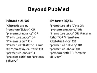 Beyond PubMed
PubMed = 25,605
"Obstetric Labor,
Premature"[Mesh] OR
"preterm pregnancy" OR
“Premature Labor” OR
“Preterm Labor” OR
“Premature Obstetric Labor”
OR “premature delivery” OR
“premature labour” OR
“preterm birth” OR “preterm
delivery”
Embase = 96,943
'premature labor'/exp OR
‘preterm pregnancy’ OR
‘Premature Labor’ OR ‘Preterm
Labor’ OR ‘Premature
Obstetric Labor’ OR
‘premature delivery’ OR
‘premature labour’ OR
‘preterm birth’ OR ‘preterm
delivery’
 