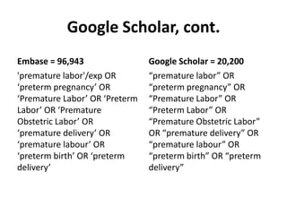 Google Scholar, cont.
Embase = 96,943
'premature labor'/exp OR
‘preterm pregnancy’ OR
‘Premature Labor’ OR ‘Preterm
Labor’ OR ‘Premature
Obstetric Labor’ OR
‘premature delivery’ OR
‘premature labour’ OR
‘preterm birth’ OR ‘preterm
delivery’
Google Scholar = 20,200
“premature labor” OR
“preterm pregnancy” OR
“Premature Labor” OR
“Preterm Labor” OR
“Premature Obstetric Labor”
OR “premature delivery” OR
“premature labour” OR
“preterm birth” OR “preterm
delivery”
 