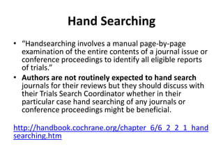 Hand Searching
• “Handsearching involves a manual page-by-page
examination of the entire contents of a journal issue or
conference proceedings to identify all eligible reports
of trials.”
• Authors are not routinely expected to hand search
journals for their reviews but they should discuss with
their Trials Search Coordinator whether in their
particular case hand searching of any journals or
conference proceedings might be beneficial.
http://handbook.cochrane.org/chapter_6/6_2_2_1_hand
searching.htm
 