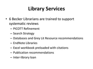 Library Services
• 6 Becker Librarians are trained to support
systematic reviews
– PICOTT Refinement
– Search Strategy
– Databases and Grey Lit Resource recommendations
– EndNote Libraries
– Excel workbook preloaded with citations
– Publication recommendations
– Inter-library loan
 