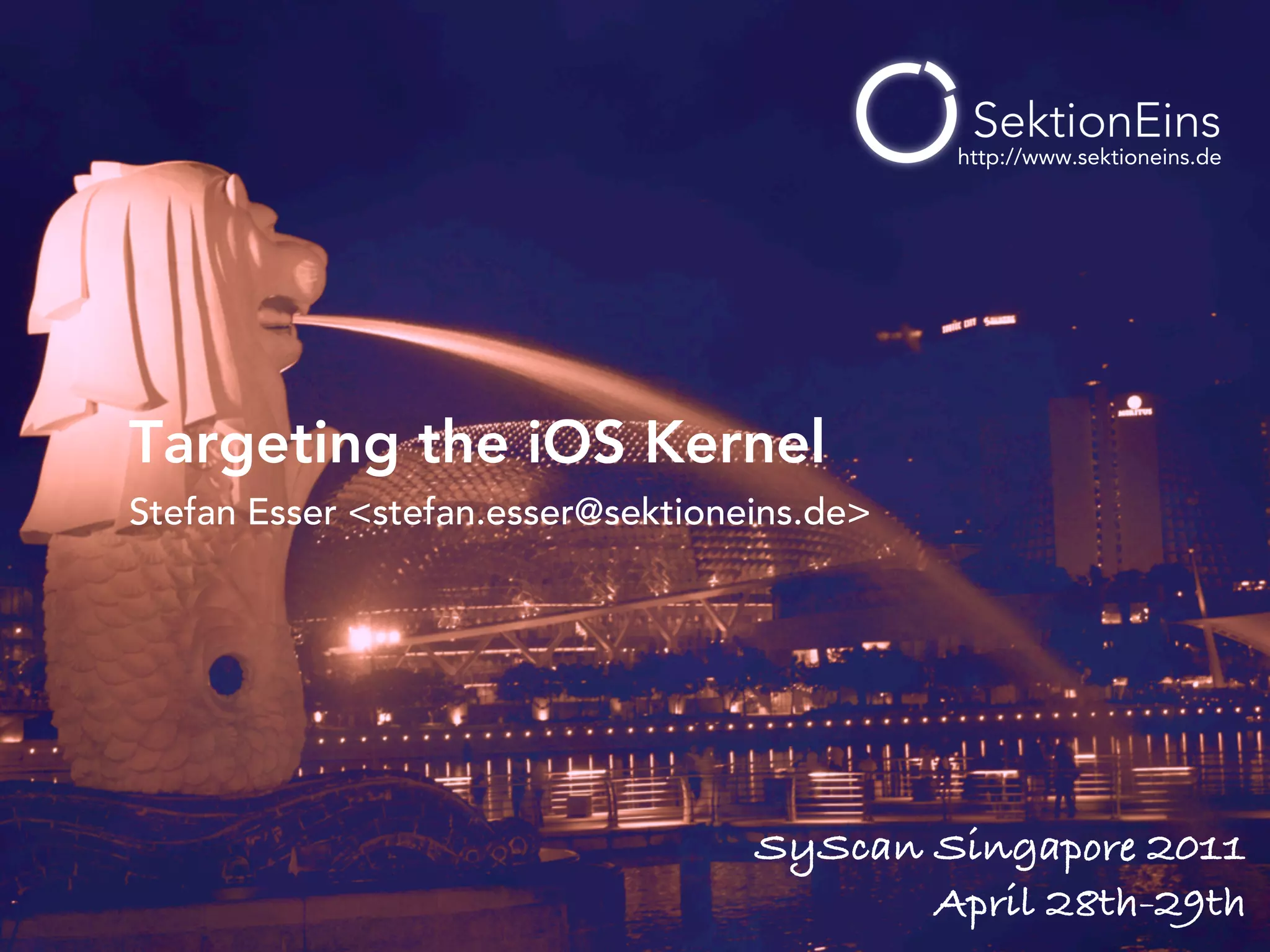 http://www.sektioneins.de




Targeting the iOS Kernel
Stefan Esser <stefan.esser@sektioneins.de>




                                   SyScan Singapore 2011
                                          April 28th-29th
 