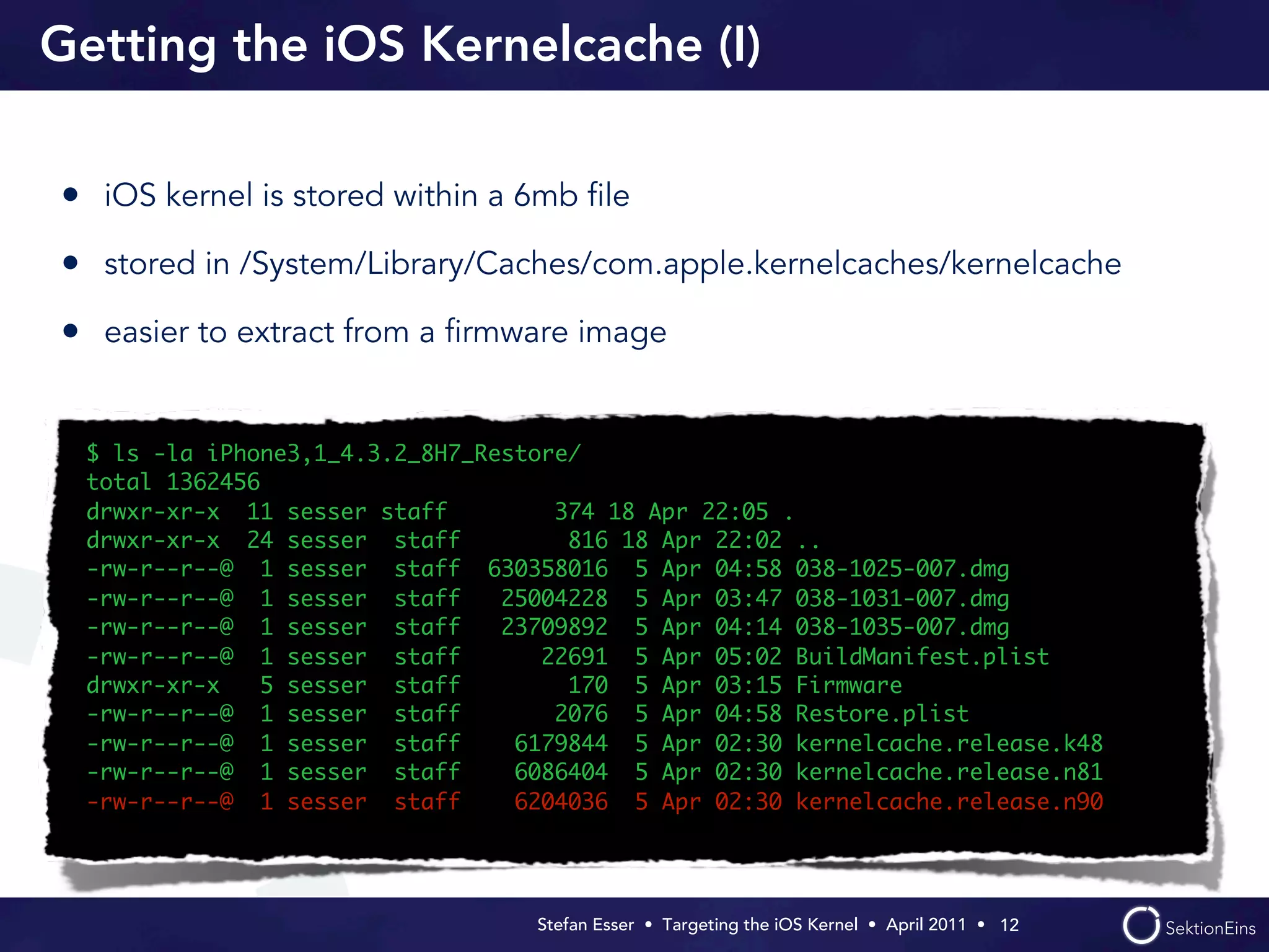 Getting the iOS Kernelcache (I)

• iOS kernel is stored within a 6mb ﬁle
• stored in /System/Library/Caches/com.apple.kernelcaches/kernelcache
• easier to extract from a ﬁrmware image


 $ ls -la iPhone3,1_4.3.2_8H7_Restore/
 total 1362456
 drwxr-xr-x 11 sesser staff         374 18 Apr 22:05 .
 drwxr-xr-x 24 sesser staff          816 18 Apr 22:02 ..
 -rw-r--r--@ 1 sesser staff 630358016 5 Apr 04:58 038-1025-007.dmg
 -rw-r--r--@ 1 sesser staff     25004228 5 Apr 03:47 038-1031-007.dmg
 -rw-r--r--@ 1 sesser staff     23709892 5 Apr 04:14 038-1035-007.dmg
 -rw-r--r--@ 1 sesser staff        22691 5 Apr 05:02 BuildManifest.plist
 drwxr-xr-x    5 sesser staff        170 5 Apr 03:15 Firmware
 -rw-r--r--@ 1 sesser staff         2076 5 Apr 04:58 Restore.plist
 -rw-r--r--@ 1 sesser staff      6179844 5 Apr 02:30 kernelcache.release.k48
 -rw-r--r--@ 1 sesser staff      6086404 5 Apr 02:30 kernelcache.release.n81
 -rw-r--r--@ 1 sesser staff      6204036 5 Apr 02:30 kernelcache.release.n90




                                  Stefan Esser • Targeting the iOS Kernel •  April 2011 •  12
 
