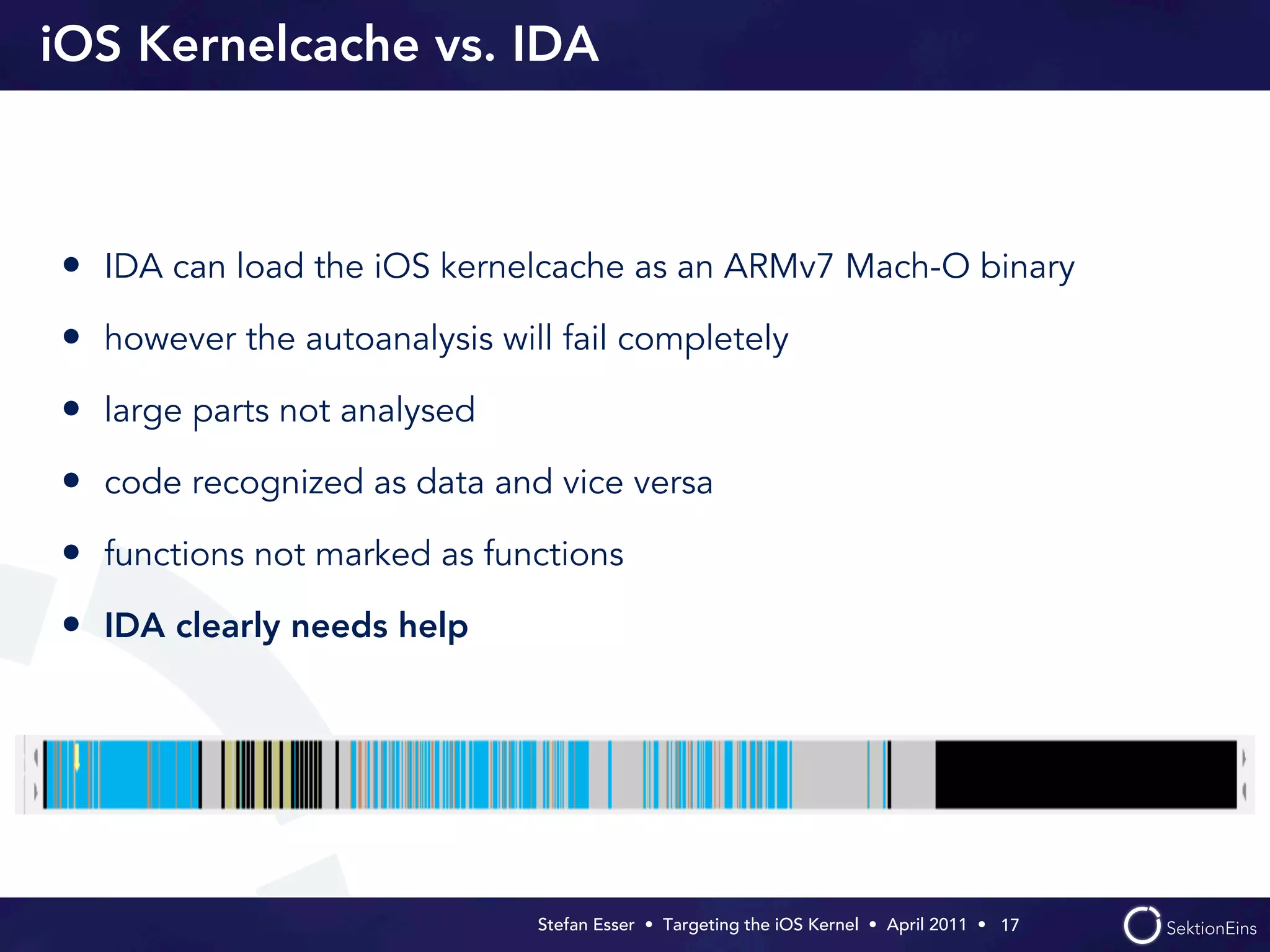 iOS Kernelcache vs. IDA



• IDA can load the iOS kernelcache as an ARMv7 Mach-O binary
• however the autoanalysis will fail completely
• large parts not analysed
• code recognized as data and vice versa
• functions not marked as functions
• IDA clearly needs help




                              Stefan Esser • Targeting the iOS Kernel •  April 2011 •  17
 