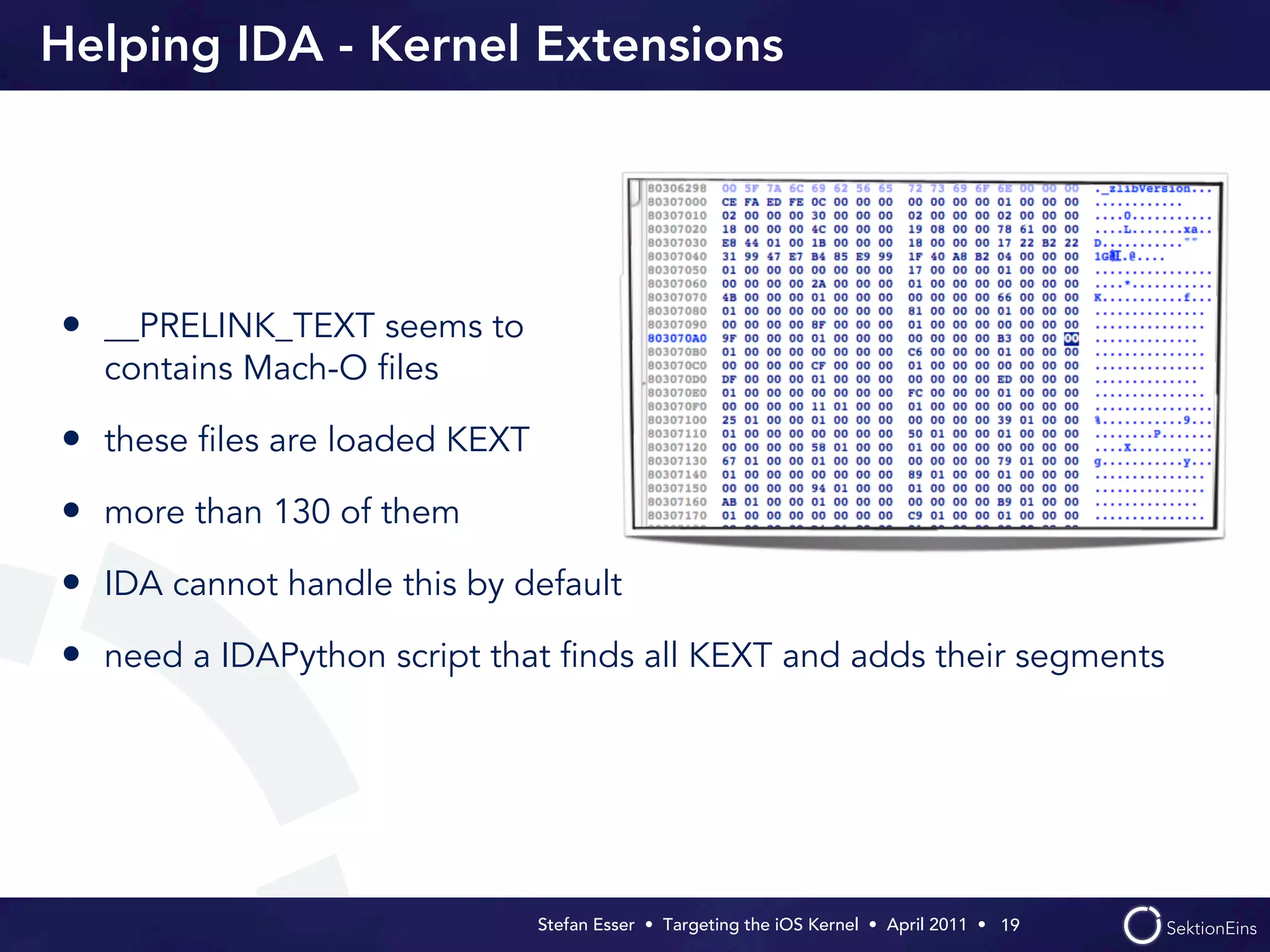 Helping IDA - Kernel Extensions




• __PRELINK_TEXT seems to
  contains Mach-O ﬁles

• these ﬁles are loaded KEXT
• more than 130 of them
• IDA cannot handle this by default
• need a IDAPython script that ﬁnds all KEXT and adds their segments




                               Stefan Esser • Targeting the iOS Kernel •  April 2011 •  19
 