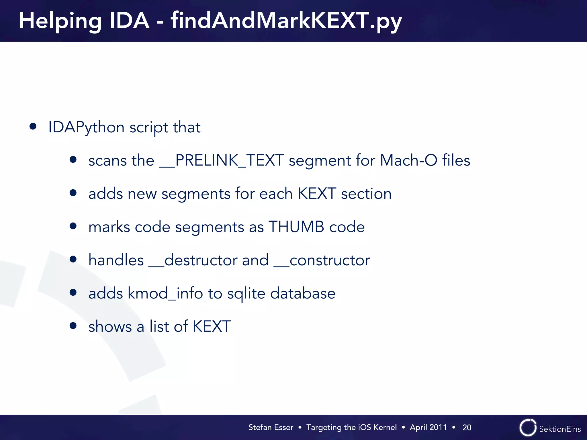 Helping IDA - ﬁndAndMarkKEXT.py



• IDAPython script that
     • scans the __PRELINK_TEXT segment for Mach-O ﬁles
     • adds new segments for each KEXT section
     • marks code segments as THUMB code
     • handles __destructor and __constructor
     • adds kmod_info to sqlite database
     • shows a list of KEXT




                              Stefan Esser • Targeting the iOS Kernel •  April 2011 •  20
 