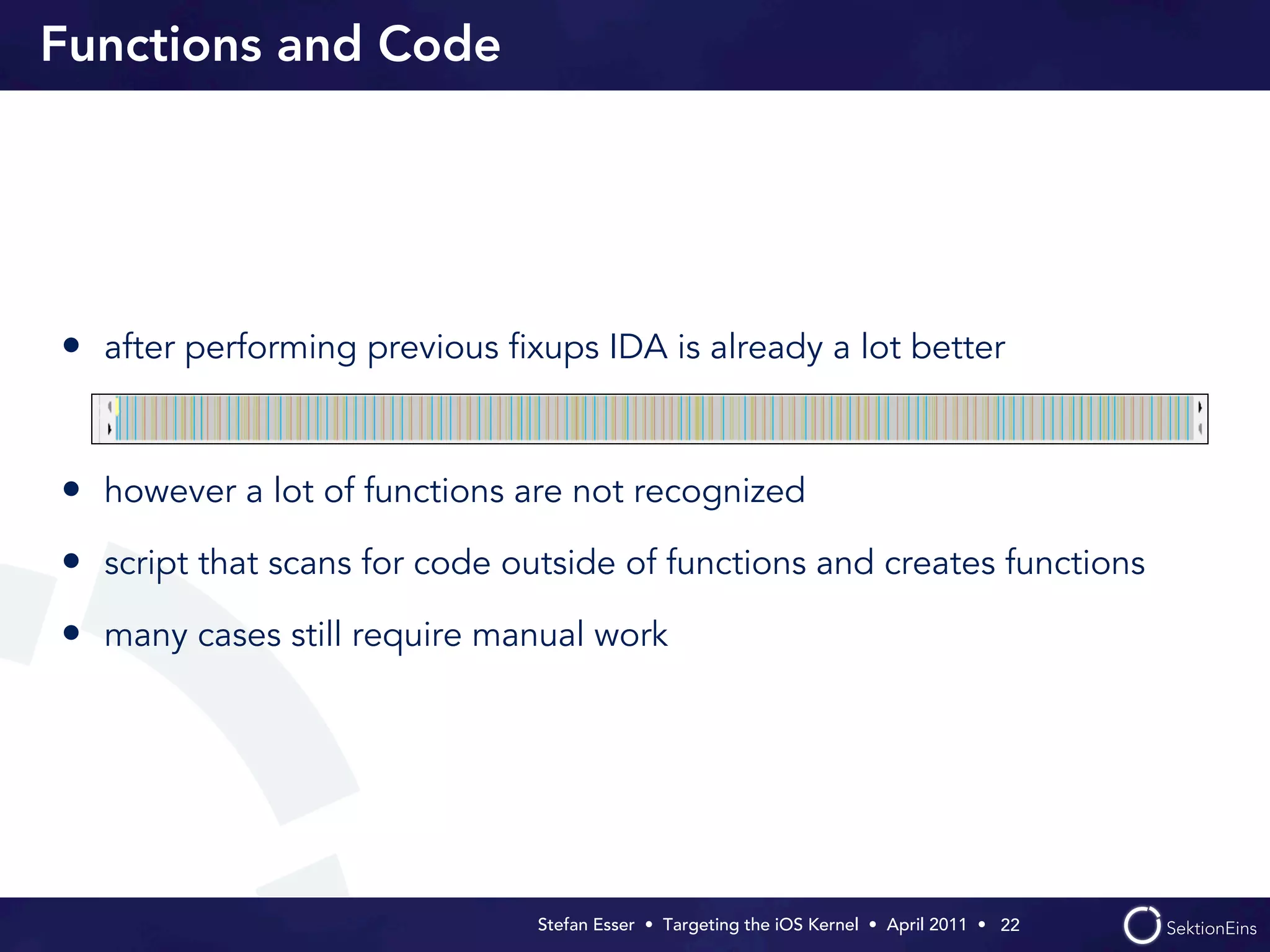 Functions and Code




• after performing previous ﬁxups IDA is already a lot better


• however a lot of functions are not recognized
• script that scans for code outside of functions and creates functions
• many cases still require manual work




                               Stefan Esser • Targeting the iOS Kernel •  April 2011 •  22
 