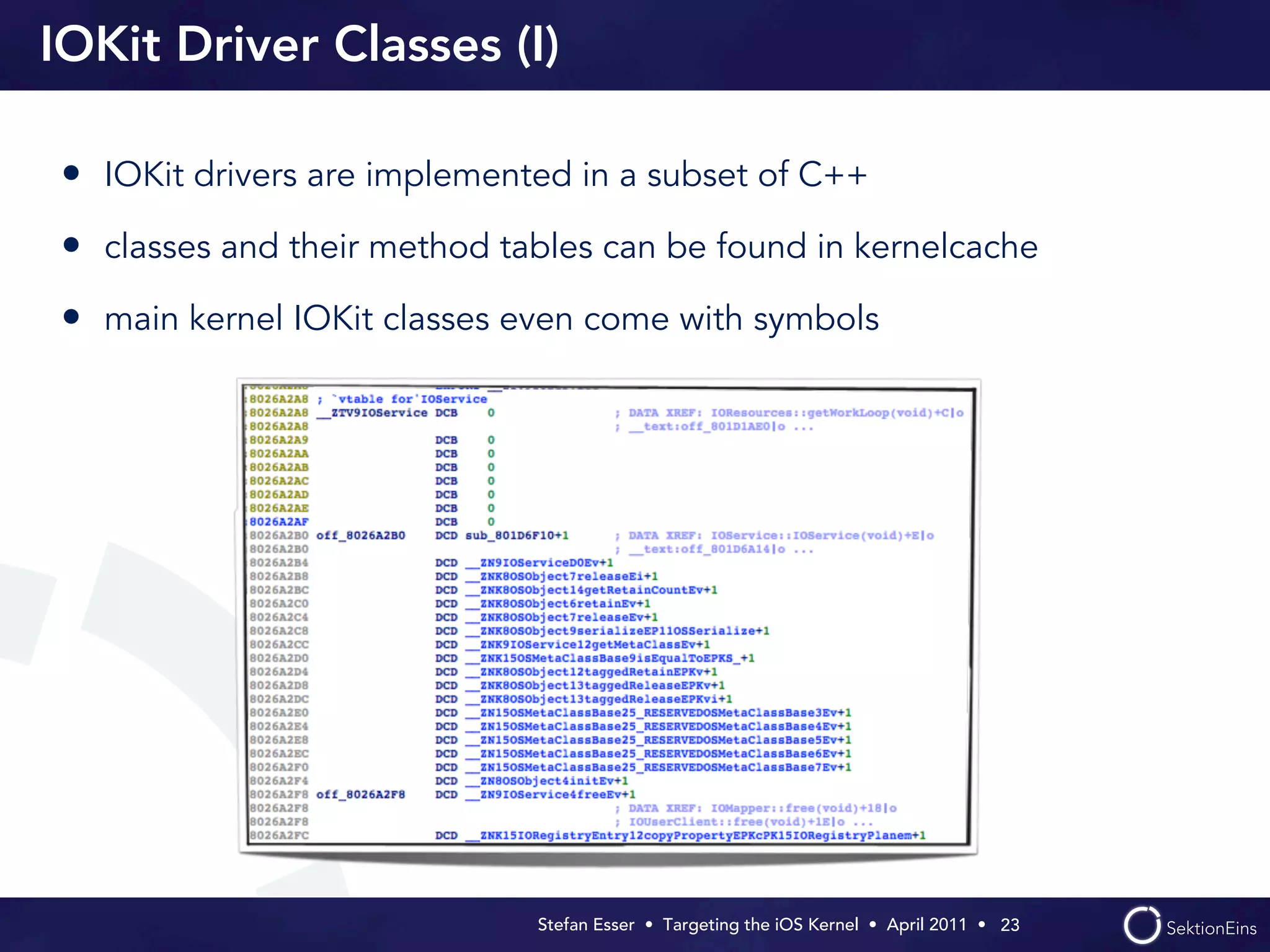 IOKit Driver Classes (I)

• IOKit drivers are implemented in a subset of C++
• classes and their method tables can be found in kernelcache
• main kernel IOKit classes even come with symbols




                             Stefan Esser • Targeting the iOS Kernel •  April 2011 •  23
 