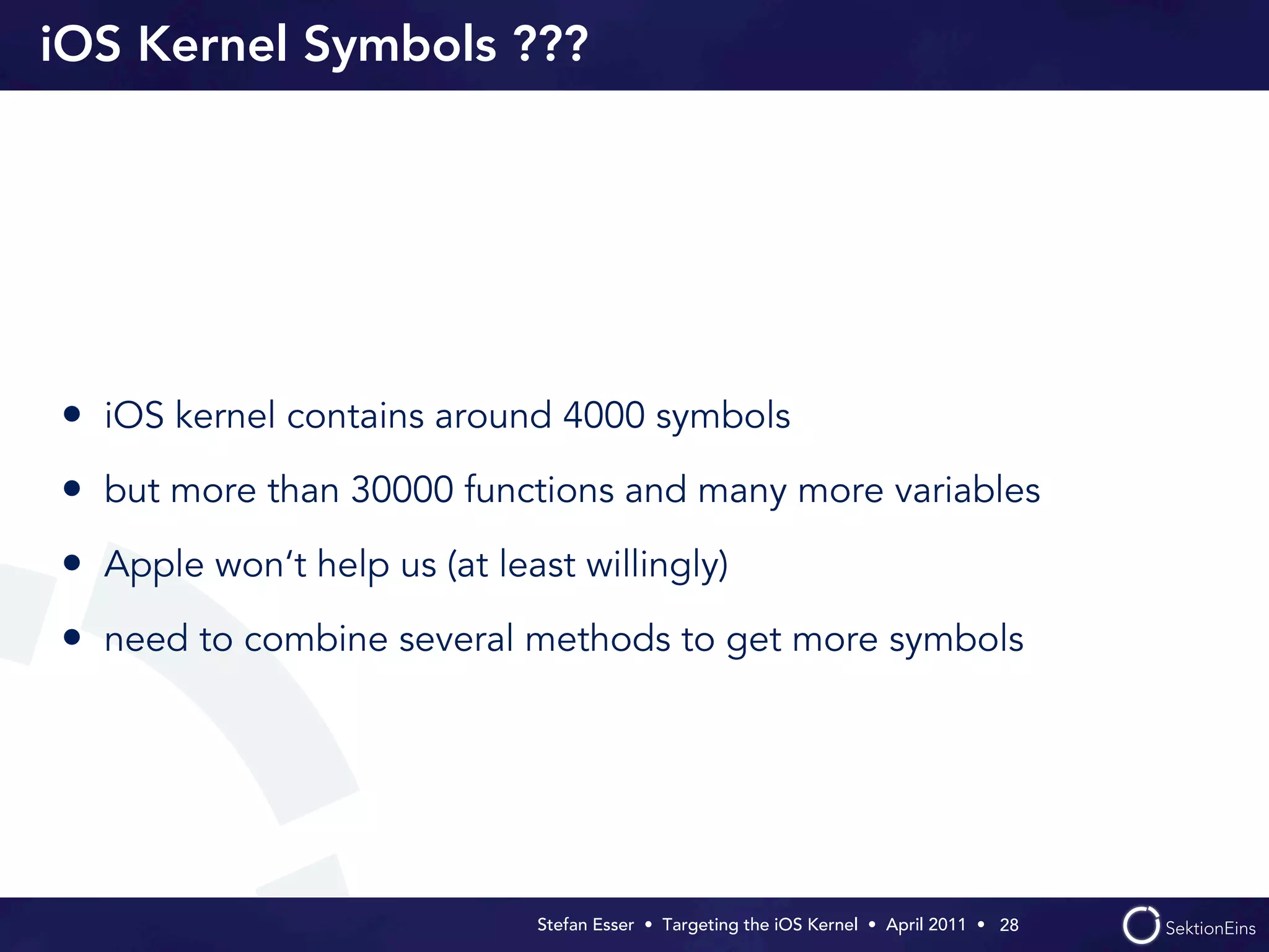 iOS Kernel Symbols ???




• iOS kernel contains around 4000 symbols
• but more than 30000 functions and many more variables
• Apple won‘t help us (at least willingly)
• need to combine several methods to get more symbols




                             Stefan Esser • Targeting the iOS Kernel •  April 2011 •  28
 