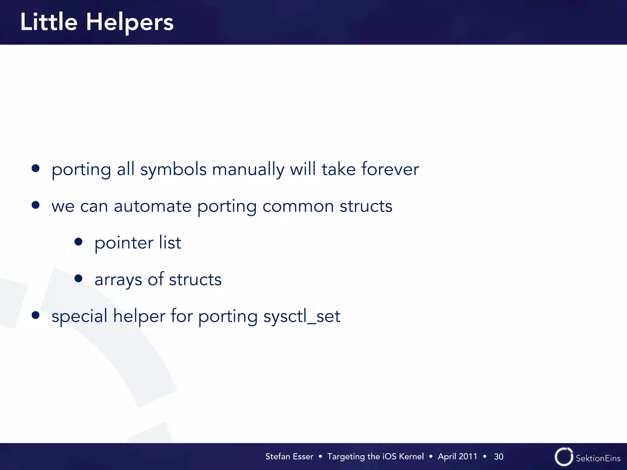 Little Helpers




• porting all symbols manually will take forever
• we can automate porting common structs
     • pointer list
     • arrays of structs
• special helper for porting sysctl_set




                             Stefan Esser • Targeting the iOS Kernel •  April 2011 •  30
 