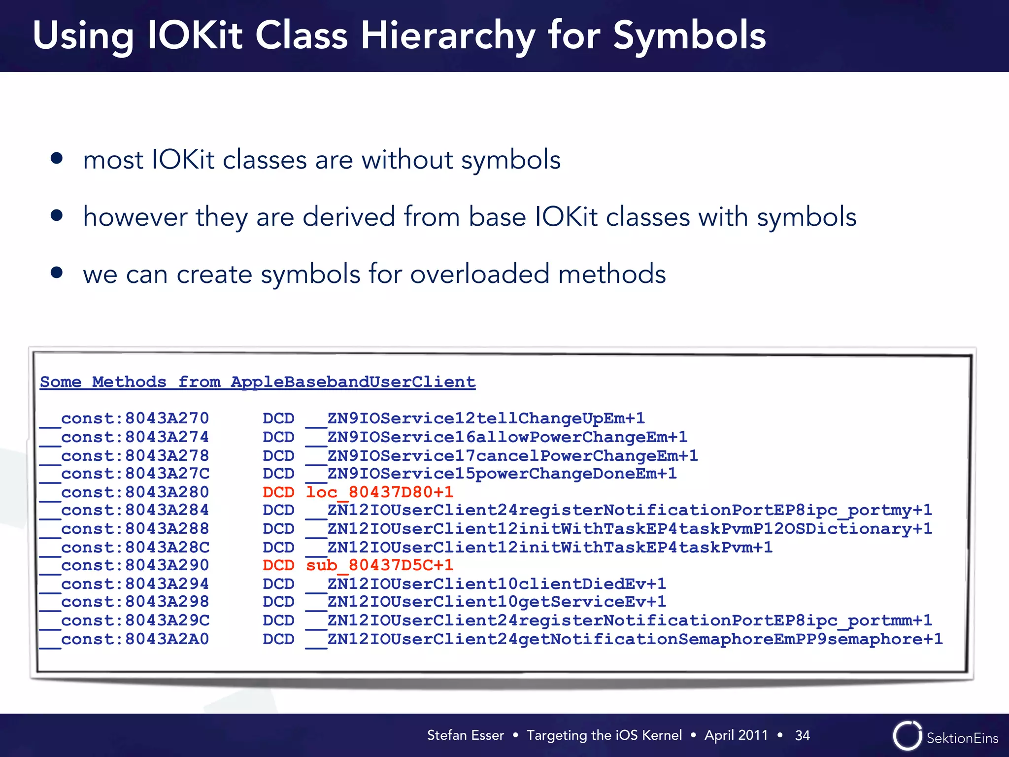 Using IOKit Class Hierarchy for Symbols


• most IOKit classes are without symbols
• however they are derived from base IOKit classes with symbols
• we can create symbols for overloaded methods


Some Methods from AppleBasebandUserClient

__const:8043A270     DCD   __ZN9IOService12tellChangeUpEm+1
__const:8043A274     DCD   __ZN9IOService16allowPowerChangeEm+1
__const:8043A278     DCD   __ZN9IOService17cancelPowerChangeEm+1
__const:8043A27C     DCD   __ZN9IOService15powerChangeDoneEm+1
__const:8043A280     DCD   loc_80437D80+1
__const:8043A284     DCD   __ZN12IOUserClient24registerNotificationPortEP8ipc_portmy+1
__const:8043A288     DCD   __ZN12IOUserClient12initWithTaskEP4taskPvmP12OSDictionary+1
__const:8043A28C     DCD   __ZN12IOUserClient12initWithTaskEP4taskPvm+1
__const:8043A290     DCD   sub_80437D5C+1
__const:8043A294     DCD   __ZN12IOUserClient10clientDiedEv+1
__const:8043A298     DCD   __ZN12IOUserClient10getServiceEv+1
__const:8043A29C     DCD   __ZN12IOUserClient24registerNotificationPortEP8ipc_portmm+1
__const:8043A2A0     DCD   __ZN12IOUserClient24getNotificationSemaphoreEmPP9semaphore+1




                                      Stefan Esser • Targeting the iOS Kernel •  April 2011 •  34
 
