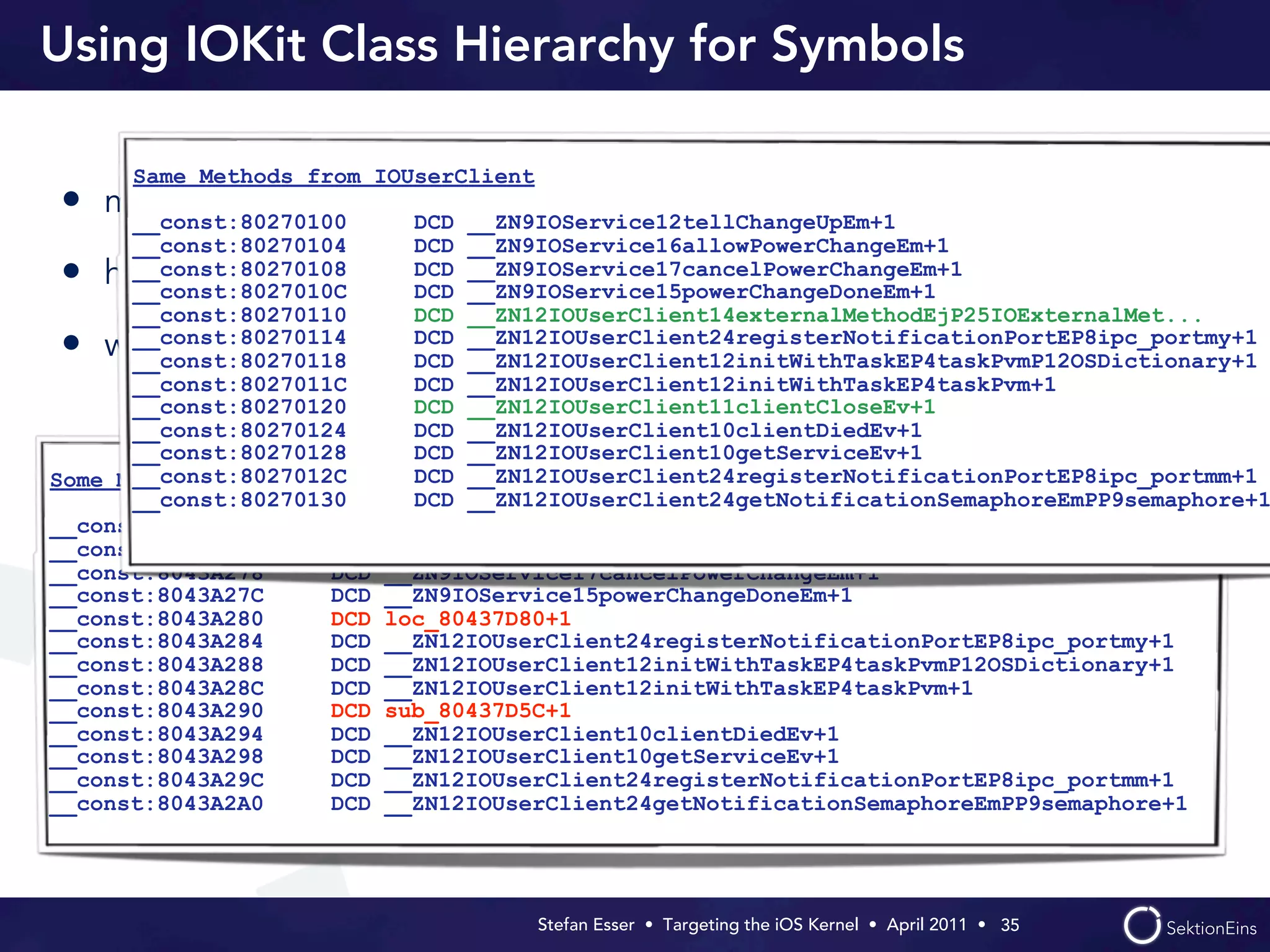 Using IOKit Class Hierarchy for Symbols

      Same Methods from IOUserClient
• most IOKit classes are without symbols
   __const:80270100   DCD __ZN9IOService12tellChangeUpEm+1
      __const:80270104     DCD __ZN9IOService16allowPowerChangeEm+1
•     __const:80270108     DCD __ZN9IOService17cancelPowerChangeEm+1
    however they are derived from base IOKit classes with symbols
      __const:8027010C     DCD __ZN9IOService15powerChangeDoneEm+1
      __const:80270110     DCD __ZN12IOUserClient14externalMethodEjP25IOExternalMet...
      __const:80270114     DCD __ZN12IOUserClient24registerNotificationPortEP8ipc_portmy+1
•   we can create symbols for overloaded methods
      __const:80270118     DCD __ZN12IOUserClient12initWithTaskEP4taskPvmP12OSDictionary+1
      __const:8027011C     DCD __ZN12IOUserClient12initWithTaskEP4taskPvm+1
      __const:80270120     DCD __ZN12IOUserClient11clientCloseEv+1
      __const:80270124     DCD __ZN12IOUserClient10clientDiedEv+1
      __const:80270128     DCD __ZN12IOUserClient10getServiceEv+1
      __const:8027012C     DCD __ZN12IOUserClient24registerNotificationPortEP8ipc_portmm+1
Some Methods from AppleBasebandUserClient
      __const:80270130     DCD __ZN12IOUserClient24getNotificationSemaphoreEmPP9semaphore+1
__const:8043A270     DCD __ZN9IOService12tellChangeUpEm+1
__const:8043A274     DCD __ZN9IOService16allowPowerChangeEm+1
__const:8043A278     DCD __ZN9IOService17cancelPowerChangeEm+1
__const:8043A27C     DCD __ZN9IOService15powerChangeDoneEm+1
__const:8043A280     DCD loc_80437D80+1
__const:8043A284     DCD __ZN12IOUserClient24registerNotificationPortEP8ipc_portmy+1
__const:8043A288     DCD __ZN12IOUserClient12initWithTaskEP4taskPvmP12OSDictionary+1
__const:8043A28C     DCD __ZN12IOUserClient12initWithTaskEP4taskPvm+1
__const:8043A290     DCD sub_80437D5C+1
__const:8043A294     DCD __ZN12IOUserClient10clientDiedEv+1
__const:8043A298     DCD __ZN12IOUserClient10getServiceEv+1
__const:8043A29C     DCD __ZN12IOUserClient24registerNotificationPortEP8ipc_portmm+1
__const:8043A2A0     DCD __ZN12IOUserClient24getNotificationSemaphoreEmPP9semaphore+1




                                       Stefan Esser • Targeting the iOS Kernel •  April 2011 •  35
 