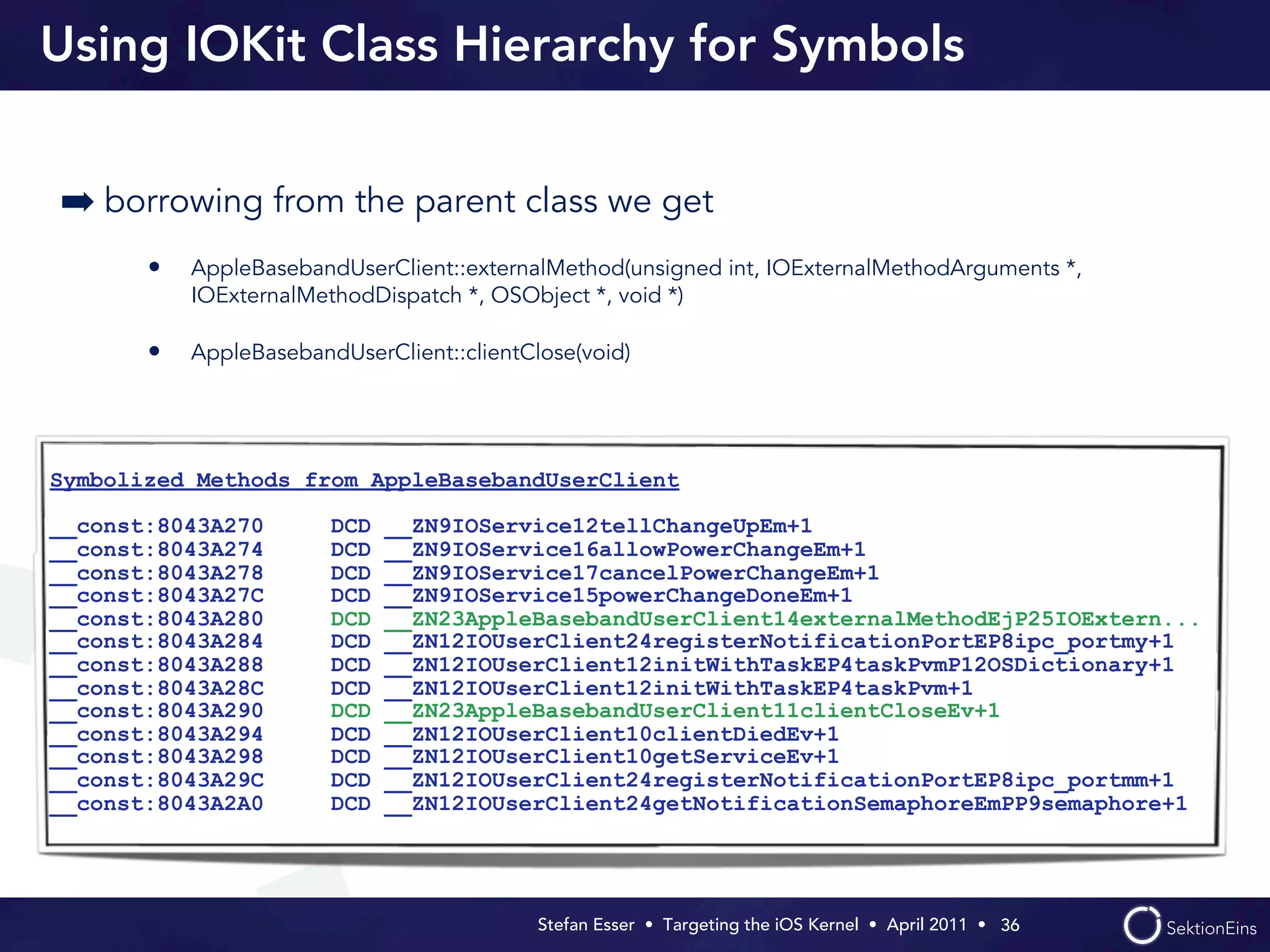 Using IOKit Class Hierarchy for Symbols


➡ borrowing from the parent class we get
       •   AppleBasebandUserClient::externalMethod(unsigned int, IOExternalMethodArguments *,
           IOExternalMethodDispatch *, OSObject *, void *)

       •   AppleBasebandUserClient::clientClose(void)




Symbolized Methods from AppleBasebandUserClient

__const:8043A270        DCD   __ZN9IOService12tellChangeUpEm+1
__const:8043A274        DCD   __ZN9IOService16allowPowerChangeEm+1
__const:8043A278        DCD   __ZN9IOService17cancelPowerChangeEm+1
__const:8043A27C        DCD   __ZN9IOService15powerChangeDoneEm+1
__const:8043A280        DCD   __ZN23AppleBasebandUserClient14externalMethodEjP25IOExtern...
__const:8043A284        DCD   __ZN12IOUserClient24registerNotificationPortEP8ipc_portmy+1
__const:8043A288        DCD   __ZN12IOUserClient12initWithTaskEP4taskPvmP12OSDictionary+1
__const:8043A28C        DCD   __ZN12IOUserClient12initWithTaskEP4taskPvm+1
__const:8043A290        DCD   __ZN23AppleBasebandUserClient11clientCloseEv+1
__const:8043A294        DCD   __ZN12IOUserClient10clientDiedEv+1
__const:8043A298        DCD   __ZN12IOUserClient10getServiceEv+1
__const:8043A29C        DCD   __ZN12IOUserClient24registerNotificationPortEP8ipc_portmm+1
__const:8043A2A0        DCD   __ZN12IOUserClient24getNotificationSemaphoreEmPP9semaphore+1




                                            Stefan Esser • Targeting the iOS Kernel •  April 2011 •  36
 