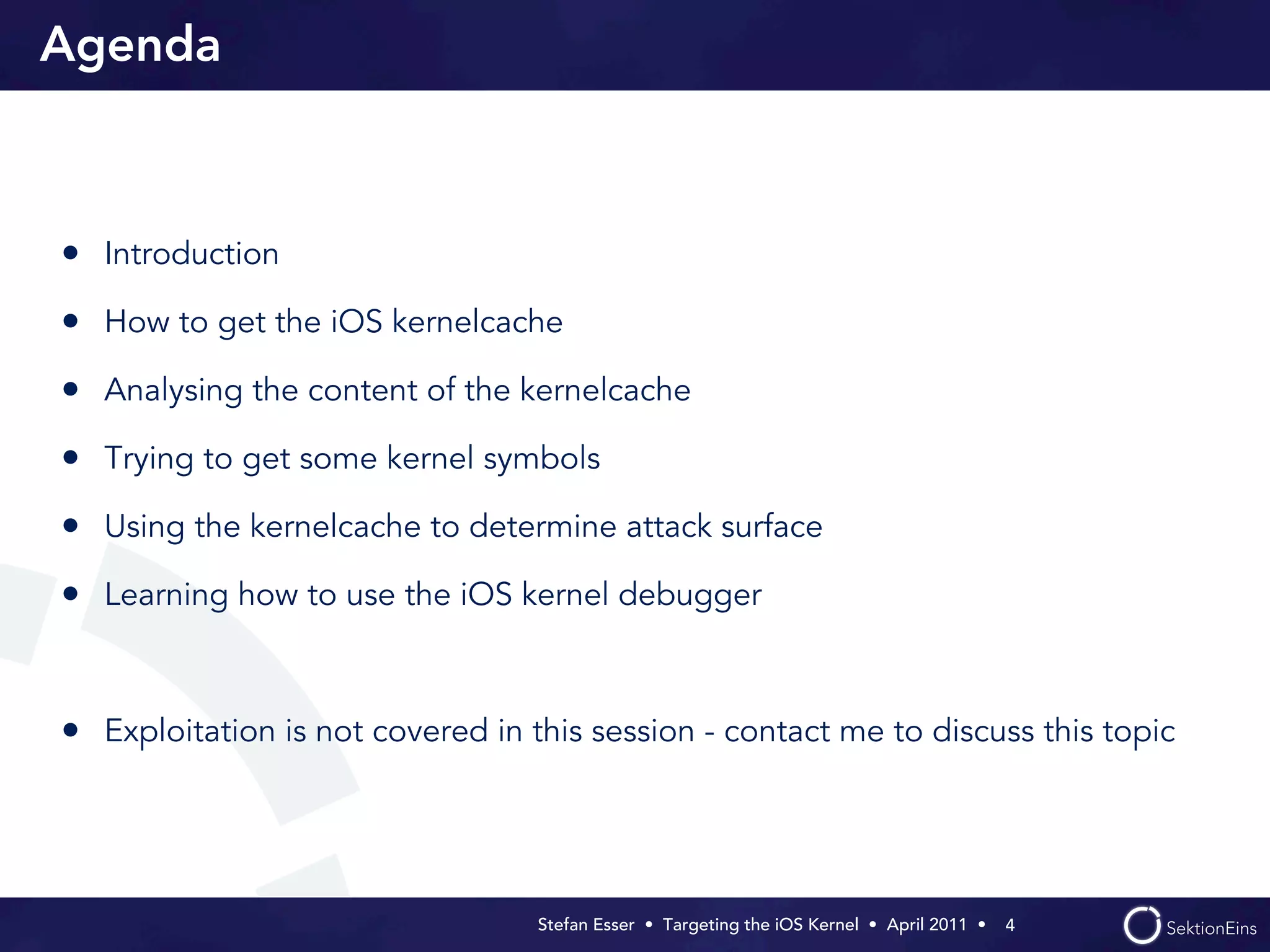 Agenda



• Introduction
• How to get the iOS kernelcache
• Analysing the content of the kernelcache
• Trying to get some kernel symbols
• Using the kernelcache to determine attack surface
• Learning how to use the iOS kernel debugger


• Exploitation is not covered in this session - contact me to discuss this topic



                                  Stefan Esser • Targeting the iOS Kernel •  April 2011 •  4
 