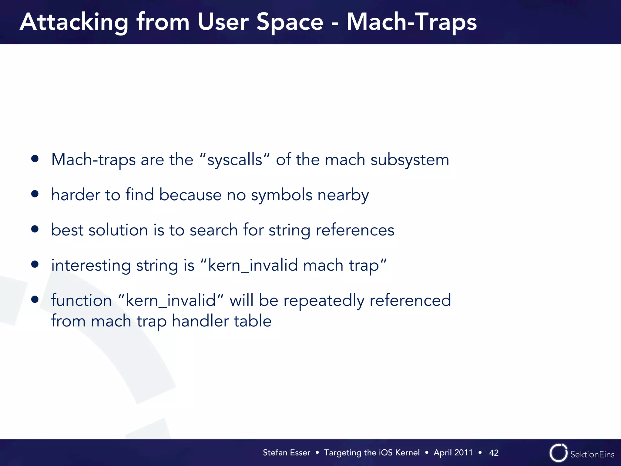 Attacking from User Space - Mach-Traps




• Mach-traps are the “syscalls“ of the mach subsystem
• harder to ﬁnd because no symbols nearby
• best solution is to search for string references
• interesting string is “kern_invalid mach trap“
• function “kern_invalid“ will be repeatedly referenced
  from mach trap handler table




                               Stefan Esser • Targeting the iOS Kernel •  April 2011 •  42
 