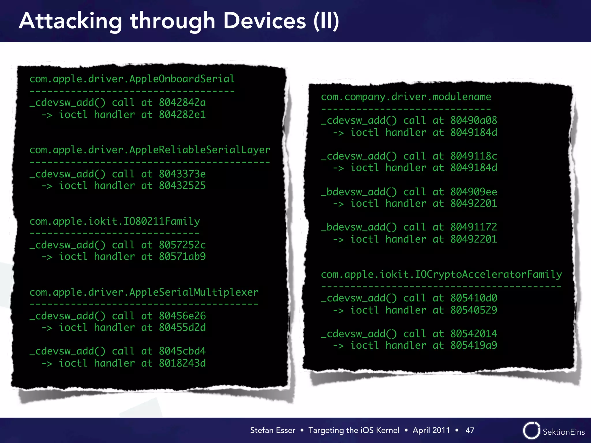 Attacking through Devices (II)

 com.apple.driver.AppleOnboardSerial
 -----------------------------------
                                                         com.company.driver.modulename
 _cdevsw_add() call at 8042842a
                                                         -----------------------------
   -> ioctl handler at 804282e1
                                                         _cdevsw_add() call at 80490a08
                                                           -> ioctl handler at 8049184d
 com.apple.driver.AppleReliableSerialLayer
                                                         _cdevsw_add() call at 8049118c
 -----------------------------------------
                                                           -> ioctl handler at 8049184d
 _cdevsw_add() call at 8043373e
   -> ioctl handler at 80432525
                                                         _bdevsw_add() call at 804909ee
                                                           -> ioctl handler at 80492201
 com.apple.iokit.IO80211Family
                                                         _bdevsw_add() call at 80491172
 -----------------------------
                                                           -> ioctl handler at 80492201
 _cdevsw_add() call at 8057252c
   -> ioctl handler at 80571ab9
                                                         com.apple.iokit.IOCryptoAcceleratorFamily
                                                         -----------------------------------------
 com.apple.driver.AppleSerialMultiplexer
                                                         _cdevsw_add() call at 805410d0
 ---------------------------------------
                                                           -> ioctl handler at 80540529
 _cdevsw_add() call at 80456e26
   -> ioctl handler at 80455d2d
                                                         _cdevsw_add() call at 80542014
                                                           -> ioctl handler at 805419a9
 _cdevsw_add() call at 8045cbd4
   -> ioctl handler at 8018243d




                                       Stefan Esser • Targeting the iOS Kernel •  April 2011 •  47
 