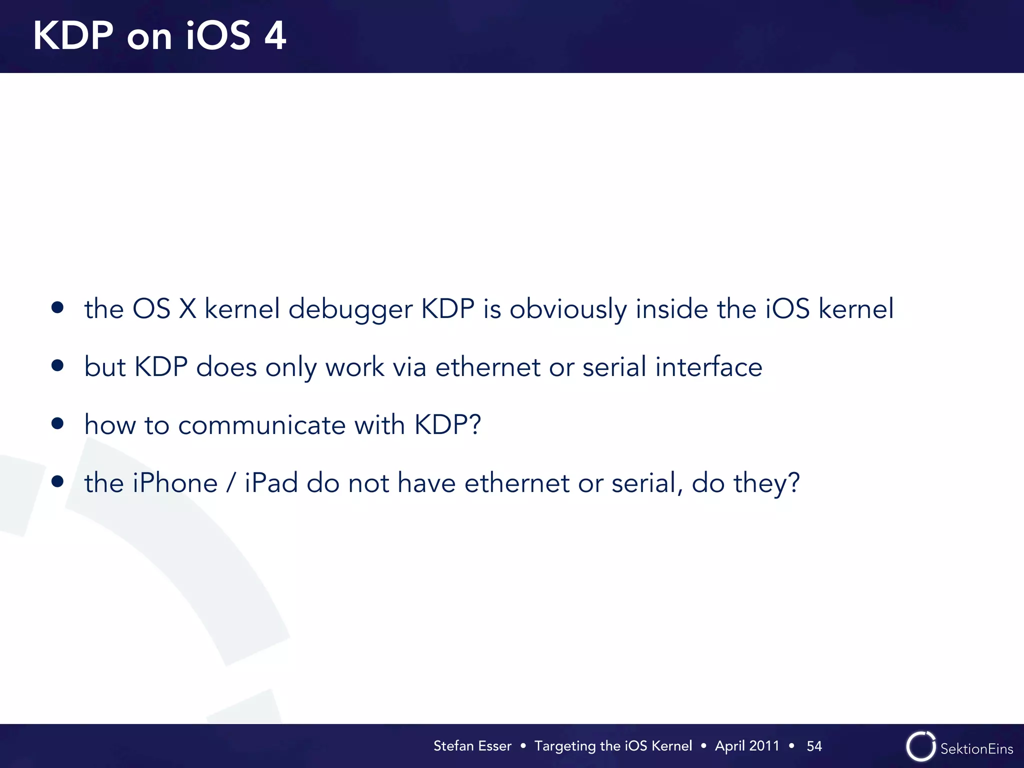 KDP on iOS 4




• the OS X kernel debugger KDP is obviously inside the iOS kernel
• but KDP does only work via ethernet or serial interface
• how to communicate with KDP?
• the iPhone / iPad do not have ethernet or serial, do they?




                              Stefan Esser • Targeting the iOS Kernel •  April 2011 •  54
 