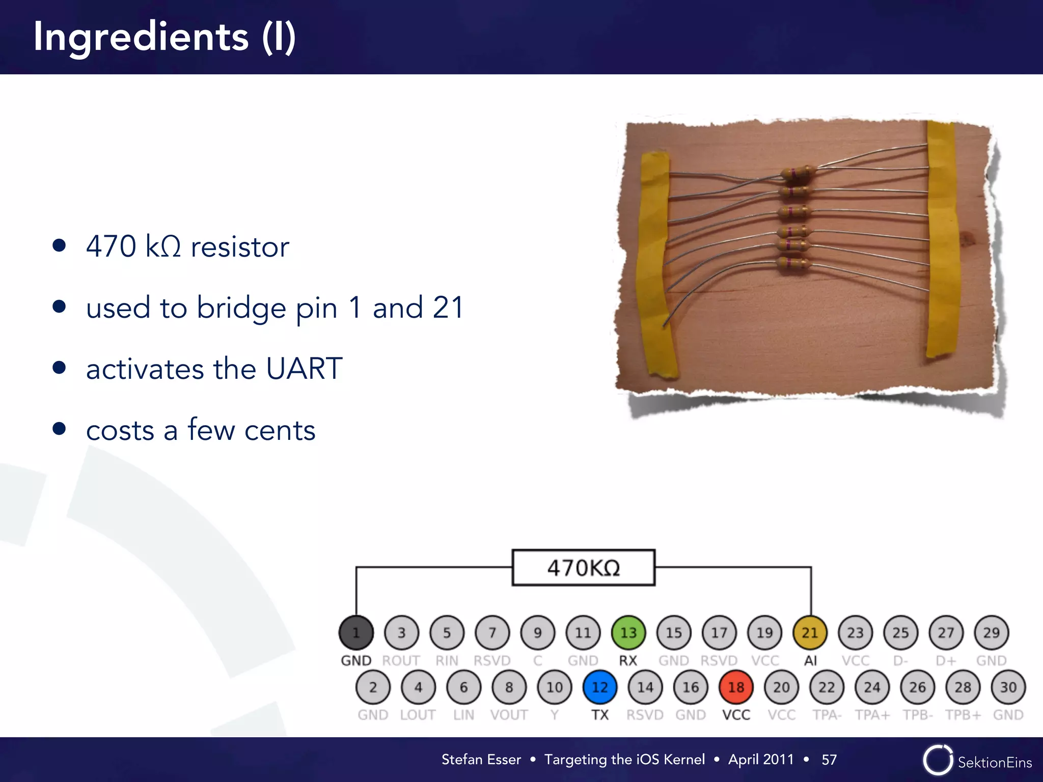 Ingredients (I)




• 470 kΩ resistor
• used to bridge pin 1 and 21
• activates the UART
• costs a few cents




                           Stefan Esser • Targeting the iOS Kernel •  April 2011 •  57
 