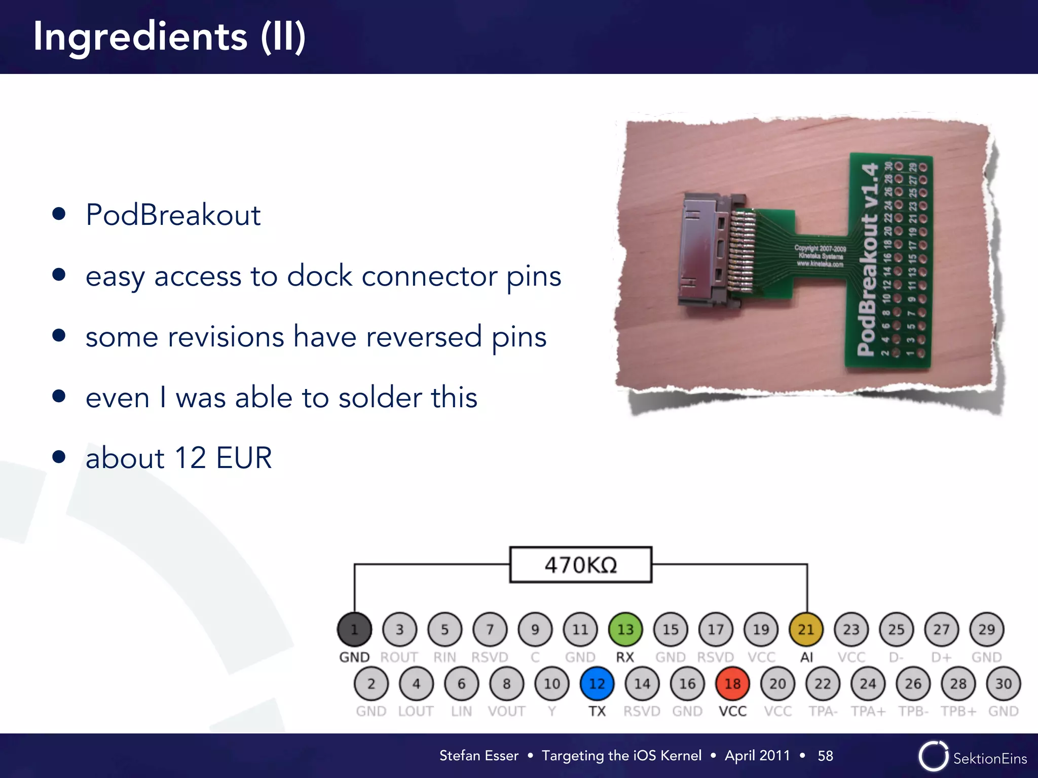 Ingredients (II)



 • PodBreakout
 • easy access to dock connector pins
 • some revisions have reversed pins
 • even I was able to solder this
 • about 12 EUR




                              Stefan Esser • Targeting the iOS Kernel •  April 2011 •  58
 
